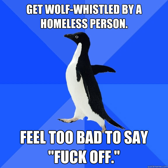 Get wolf-whistled by a homeless person. Feel too bad to say 