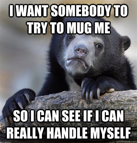 I want somebody to try to mug me  So I can see if I can really handle myself   Confession Bear