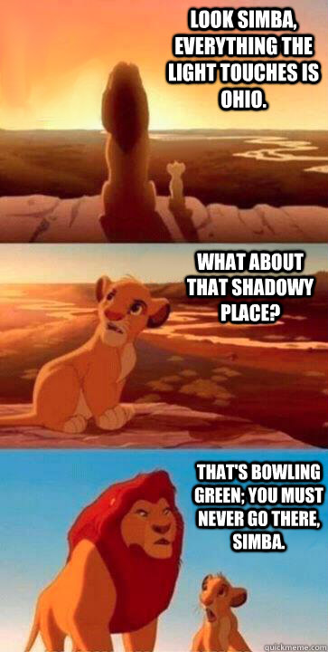 look simba, everything the light touches is Ohio. what about that shadowy place? that's Bowling Green; you must never go there, simba. - look simba, everything the light touches is Ohio. what about that shadowy place? that's Bowling Green; you must never go there, simba.  SIMBA