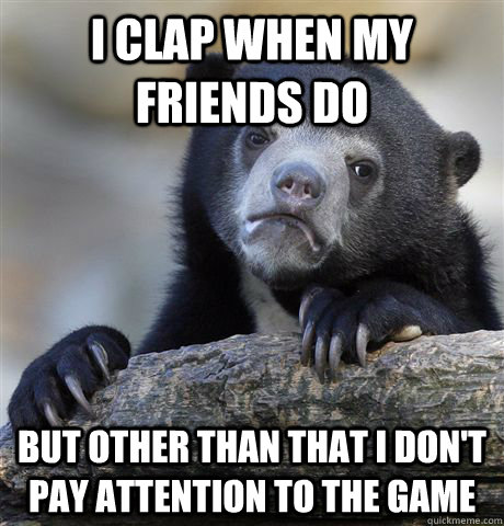 I clap when my friends do but other than that i don't pay attention to the game  Confession Bear