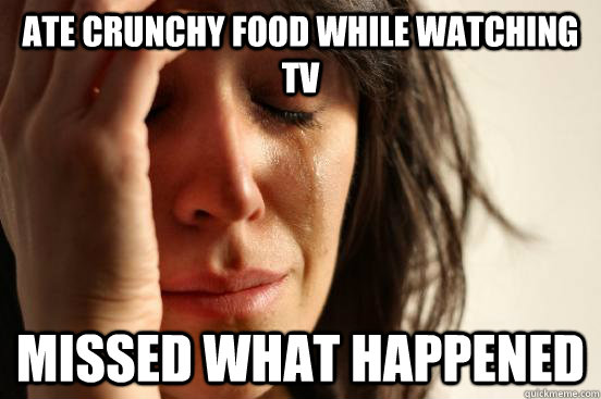 Ate crunchy food while watching TV MISSED WHAT HAPPENED  First World Problems