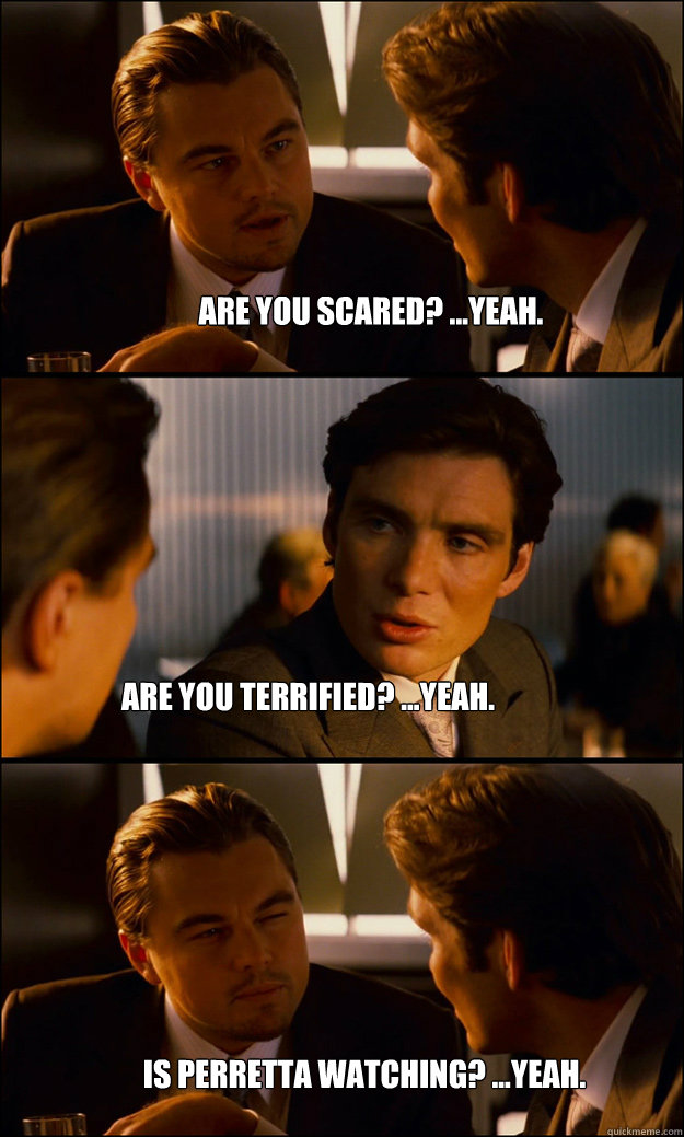 Are you scared? ...Yeah. Are you terrified? ...Yeah. Is Perretta watching? ...Yeah.  Inception