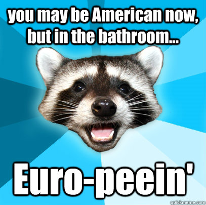 you may be American now, but in the bathroom... Euro-peein'  Lame Pun Coon