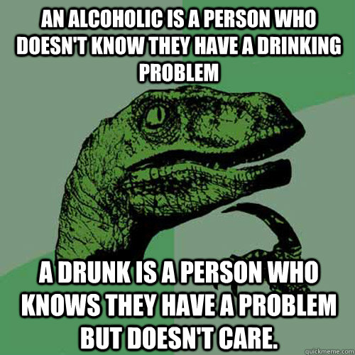 An Alcoholic is a person who doesn't know they have a drinking problem A Drunk is a person who knows they have a problem but doesn't care.  Philosoraptor