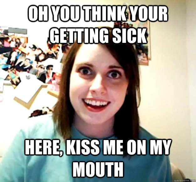 Oh you think your getting sick Here, kiss me on my mouth  Overly Attached Girlfriend