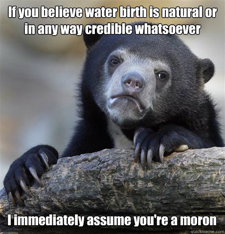 If you believe water birth is natural or in any way credible whatsoever I immediately assume you're a moron  Confession Bear