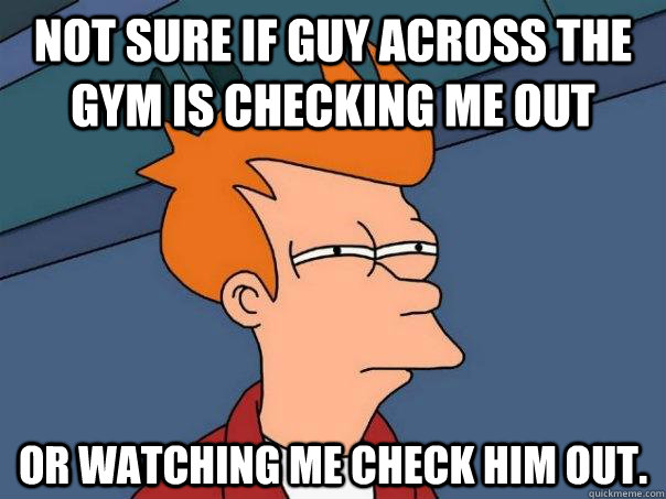 Not sure if guy across the gym is checking me out Or watching me check HIM out.  Futurama Fry