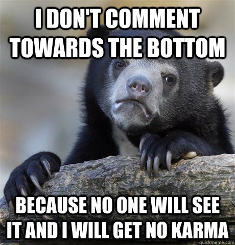 I don't comment towards the bottom Because no one will see it and I will get no karma  Confession Bear