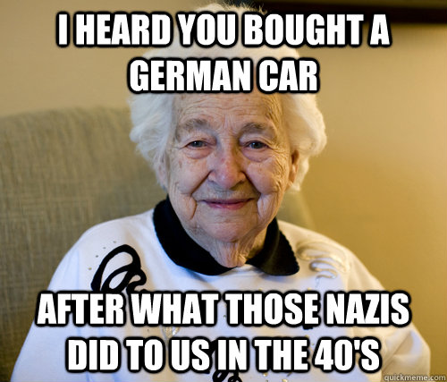 I heard you bought a German car After what those Nazis did to us in the 40's  Scumbag Grandma