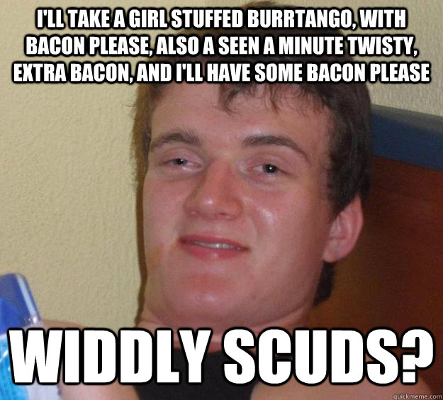 I'll take a girl stuffed burrtango, with bacon please, also a seen a minute twisty, extra bacon, and i'll have some bacon please widdly scuds?  10 Guy