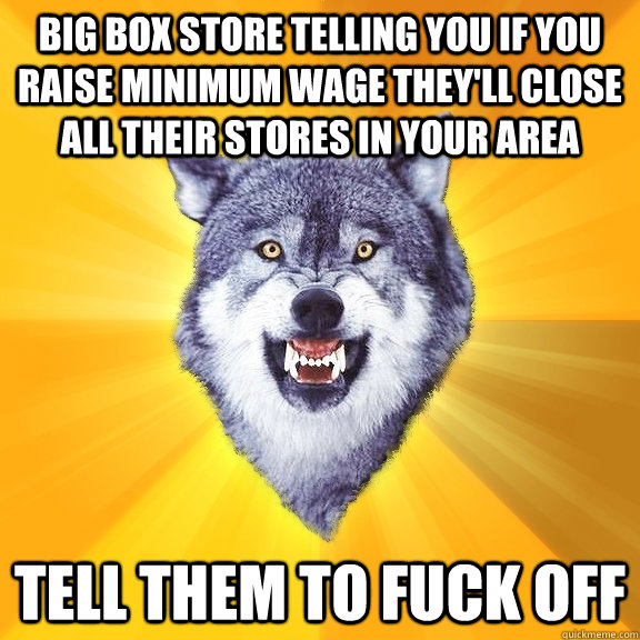 Big box store telling you if you raise minimum wage they'll close all their stores in your area Tell them to fuck off  Courage Wolf