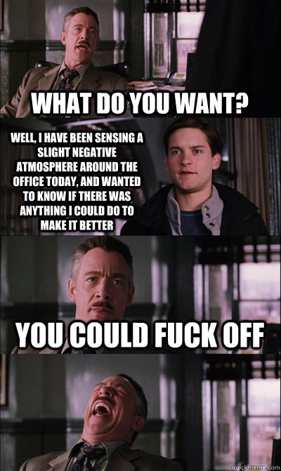 What do you want? Well, I have been sensing a slight negative atmosphere around the office today, and wanted to know if there was anything I could do to make it better you could fuck off   JJ Jameson