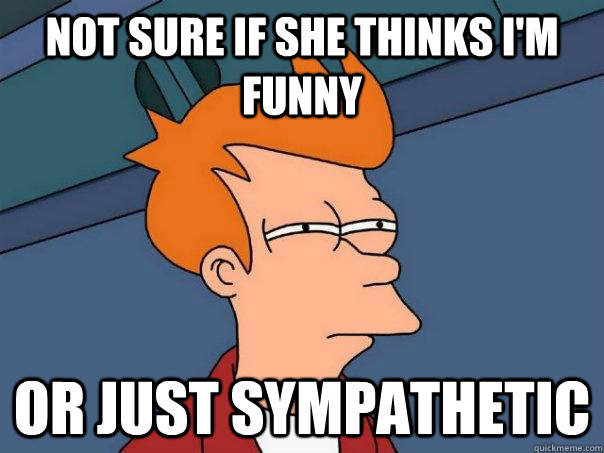 Not sure if she thinks i'm funny Or just sympathetic  Futurama Fry