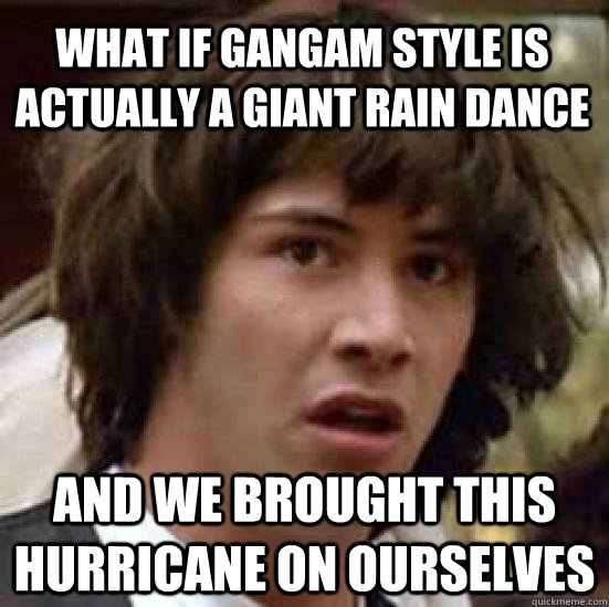 What if Gangam Style is actually a giant rain dance and we brought this hurricane on ourselves - What if Gangam Style is actually a giant rain dance and we brought this hurricane on ourselves  conspiracy keanu