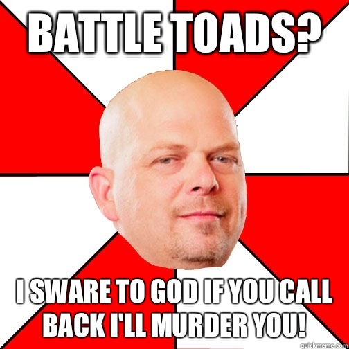 Battle toads? I sware to God if you call back I'll murder you!  Pawn Star