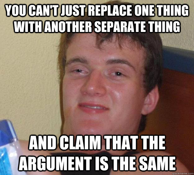 you can't just replace one thing with another separate thing and claim that the argument is the same  10 Guy