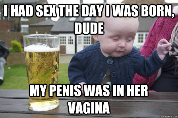 i had sex the day i was born, dude my penis was in her vagina  drunk baby