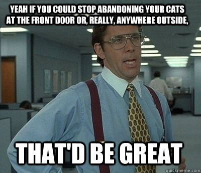 Yeah if you could stop abandoning your cats at the front door or, really, anywhere outside, That'd be great - Yeah if you could stop abandoning your cats at the front door or, really, anywhere outside, That'd be great  Bill Lumbergh