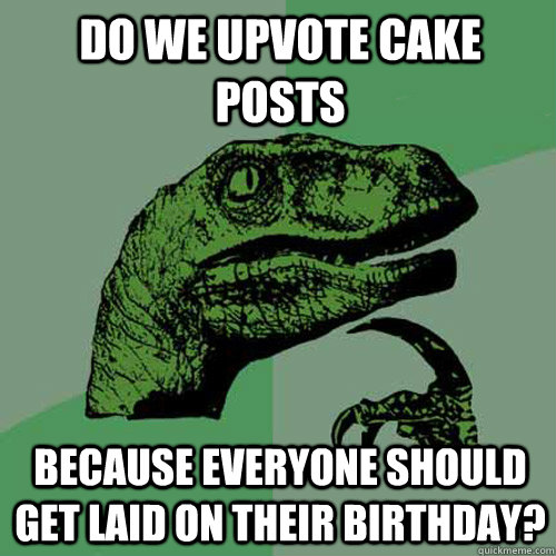 Do we upvote cake posts because everyone should get laid on their birthday?  Philosoraptor