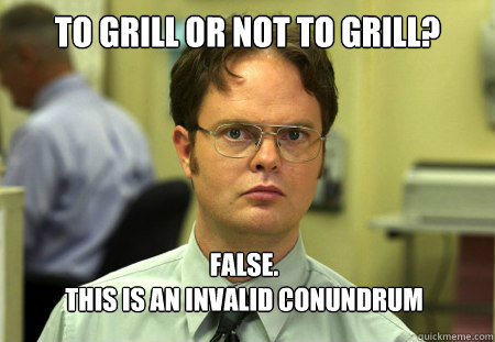 To Grill or not to grill? False. 
This is an invalid conundrum  Dwight