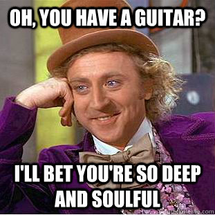 Oh, you have a guitar? I'll bet you're so deep and soulful  Condescending Wonka