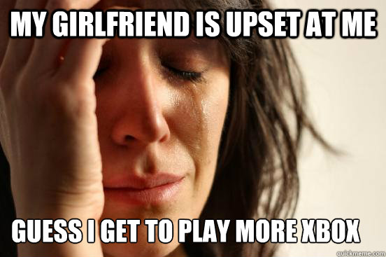 My girlfriend is upset at me Guess I get to play more xbox now.  First World Problems