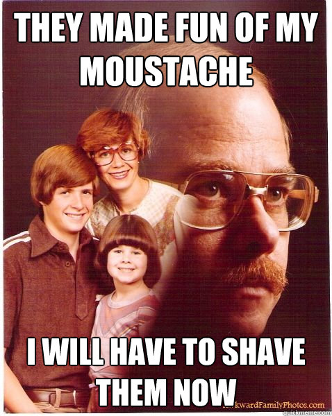 they made fun of my moustache i will have to shave them now  Vengeance Dad