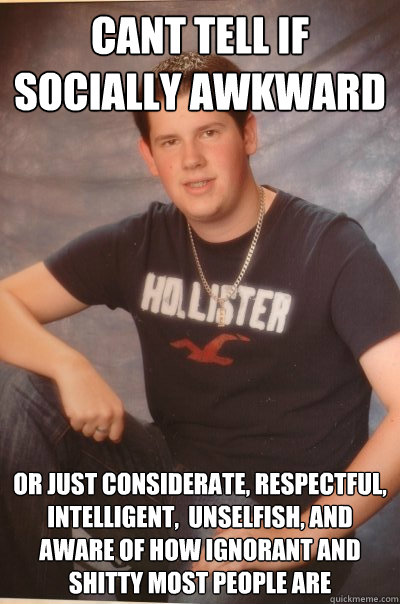 Cant tell if socially awkward  or just considerate, respectful, intelligent,  unselfish, and aware of how ignorant and shitty most people are    