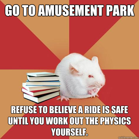 Go to amusement park Refuse to believe a ride is safe until you work out the physics yourself.   Science Major Mouse