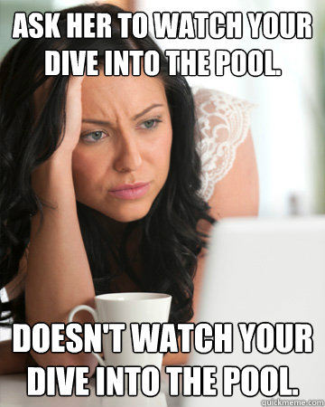 Ask her to watch your dive into the pool. Doesn't watch your dive into the pool. - Ask her to watch your dive into the pool. Doesn't watch your dive into the pool.  Misc