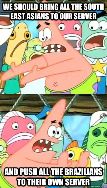 We should bring all the South East Asians to our server and push all the Brazilians to their own server  Push it somewhere else Patrick