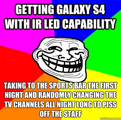 Getting Galaxy s4 with ir led capability taking to the sports bar the first night and randomly changing the tv channels all night long to piss off the staff  Troll Face