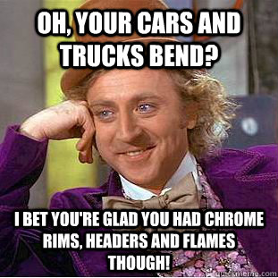 Oh, your cars and trucks bend?  I bet you're glad you had chrome rims, headers and flames though!  - Oh, your cars and trucks bend?  I bet you're glad you had chrome rims, headers and flames though!   Condescending Wonka