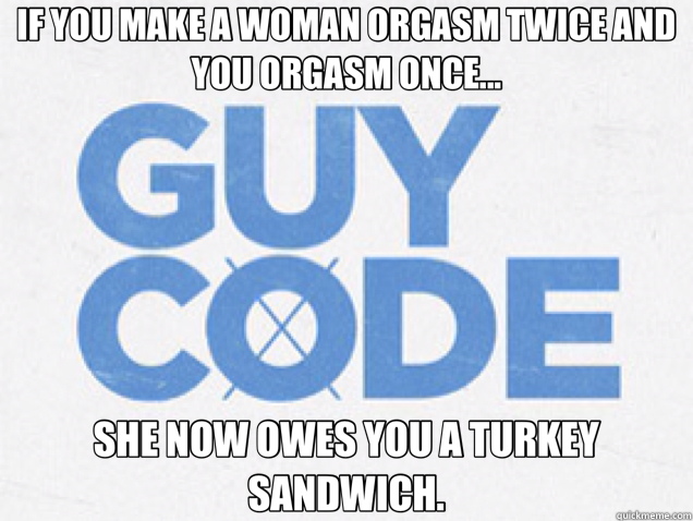 IF YOU MAKE A WOMAN ORGASM TWICE AND YOU ORGASM ONCE... SHE NOW OWES YOU A TURKEY SANDWICH.  guy code