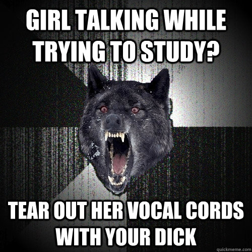 girl talking while trying to study? tear out her vocal cords with your dick  Insanity Wolf