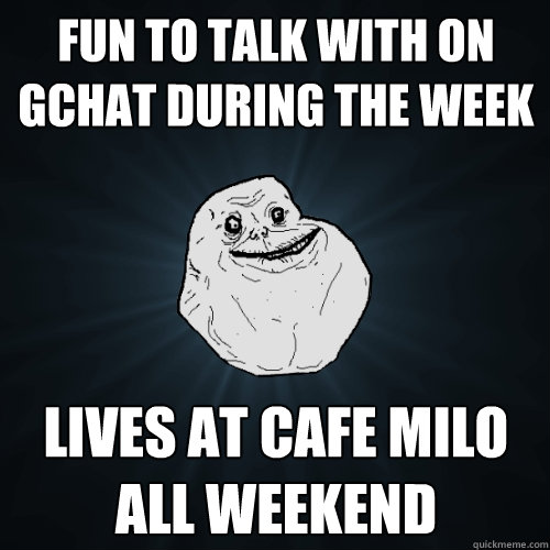 fun to talk with on gchat during the week lives at cafe milo all weekend  Forever Alone