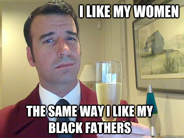 i like my women the same way i like my black fathers  ridiculously classy motherfucker