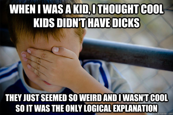 When I was a kid, i thought cool kids didn't have dicks they just seemed so weird and i wasn't cool so it was the only logical explanation  Confession kid