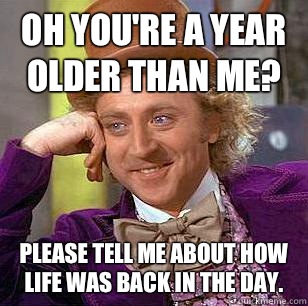 oh you're a year older than me? Please tell me about how life was back in the day. - oh you're a year older than me? Please tell me about how life was back in the day.  Condescending Wonka