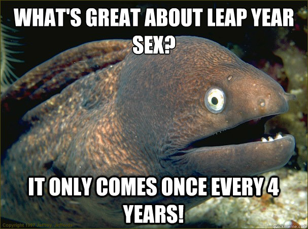 What's great about leap year sex? it only comes once every 4 years!  Bad Joke Eel