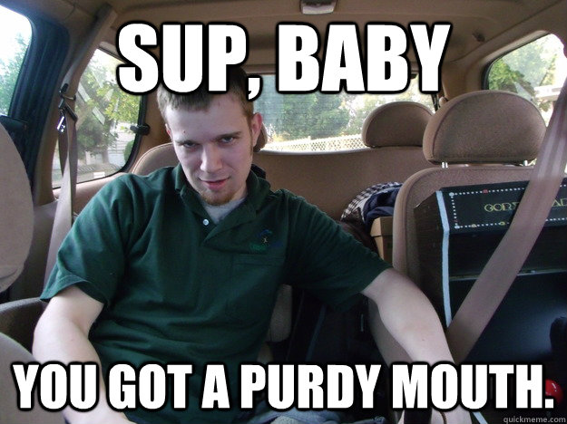 Sup, Baby You got a purdy mouth.  