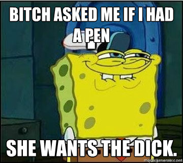 Bitch asked me if I had a Pen She wants the dick.  Spongebob