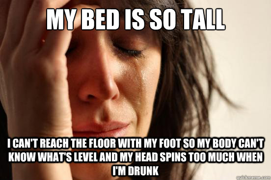 My bed is so tall I can't reach the floor with my foot so my body can't know what's level and my head spins too much when i'm drunk  First World Problems