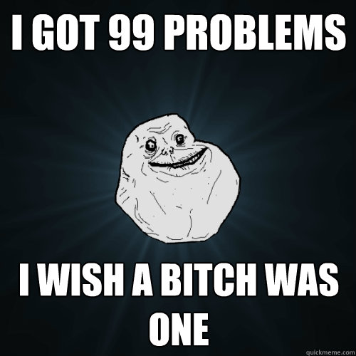 I got 99 problems I wish a bitch was one  Forever Alone