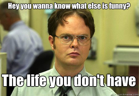 Hey you wanna know what else is funny?  The life you don't have  Schrute