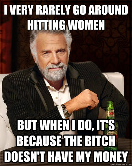 I VERY RARELY GO AROUND HITTING WOMEN But when i do, IT'S BECAUSE THE BITCH DOESN'T HAVE MY MONEY  The Most Interesting Man In The World