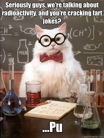 Seriously guys, we're talking about radioactivity, and you're cracking fart jokes? ...Pu  Chemistry Cat