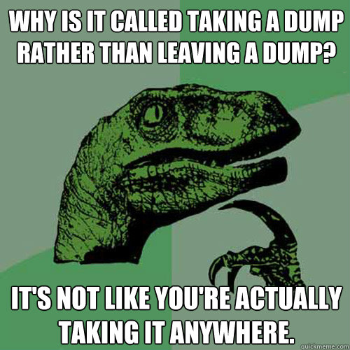 Why is it called taking a dump rather than leaving a dump? It's not like you're actually taking it anywhere.  Philosoraptor