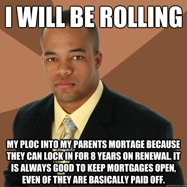 I will be rolling
 My PLOC into my parents mortage because they can lock in for 8 years on renewal. It is always good to keep mortgages open, even of they are basically paid off.  - I will be rolling
 My PLOC into my parents mortage because they can lock in for 8 years on renewal. It is always good to keep mortgages open, even of they are basically paid off.   Successful Black Man