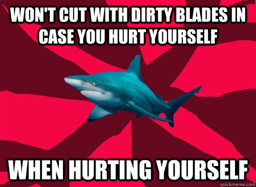 won't cut with dirty blades in case you hurt yourself when hurting yourself  Self-Injury Shark